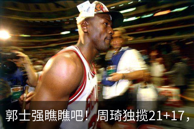 郭士强瞧瞧吧！周琦独揽21+17，世预赛带上他，中国男篮才更有信心